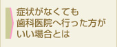 症状がなくても歯科医院へ行った方がいい場合とは