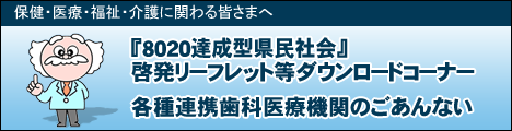 保健・医療・福祉・介護に関わる皆さまへ『8020達成型県民社会』啓発リーフレット等ダウンロードコーナー,各種連携歯科医師医療機関のごあんない